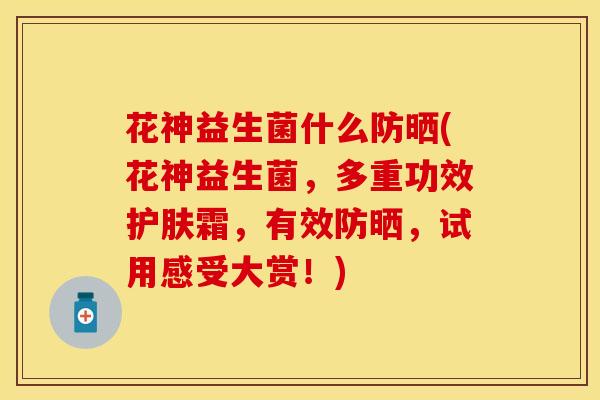 花神益生菌什么防晒(花神益生菌，多重功效护肤霜，有效防晒，试用感受大赏！)