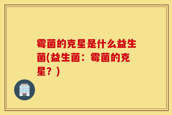 霉菌的克星是什么益生菌(益生菌：霉菌的克星？)