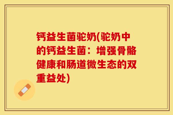 钙益生菌驼奶(驼奶中的钙益生菌：增强骨骼健康和肠道微生态的双重益处)