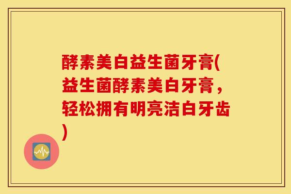 酵素美白益生菌牙膏(益生菌酵素美白牙膏，轻松拥有明亮洁白牙齿)