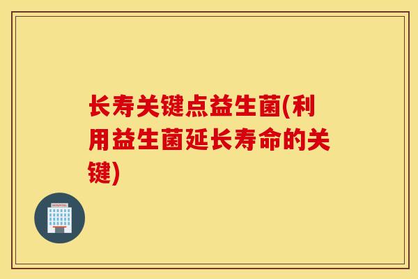 长寿关键点益生菌(利用益生菌延长寿命的关键) 长寿关键点益生菌(利用益生菌延长寿命的关键)