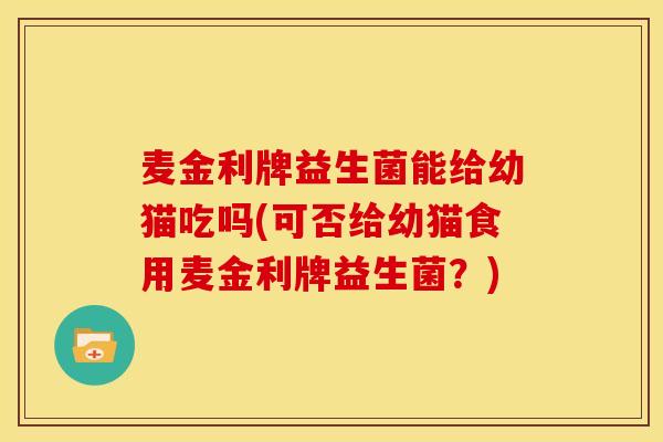 麦金利牌益生菌能给幼猫吃吗(可否给幼猫食用麦金利牌益生菌？)