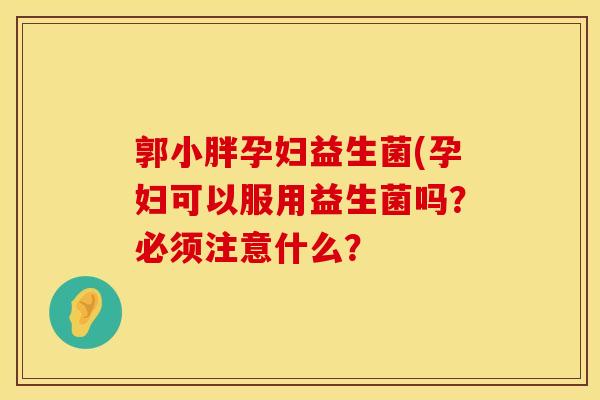 郭小胖孕妇益生菌(孕妇可以服用益生菌吗？必须注意什么？