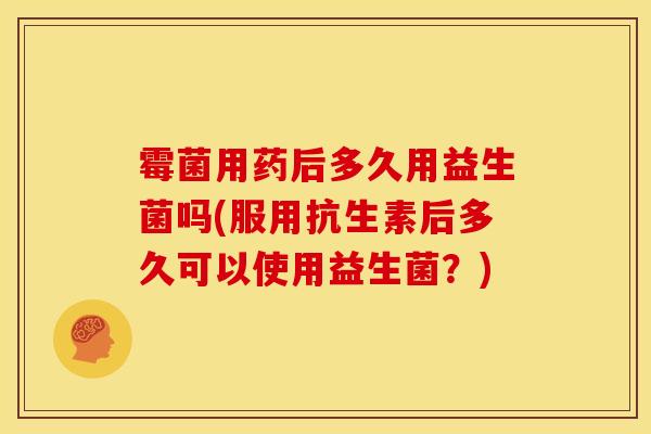 霉菌用药后多久用益生菌吗(服用抗生素后多久可以使用益生菌？)