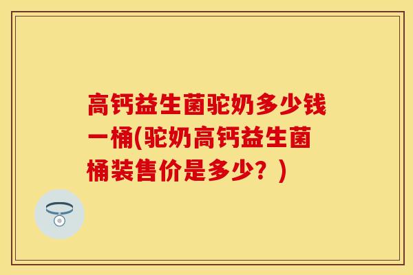 高钙益生菌驼奶多少钱一桶(驼奶高钙益生菌桶装售价是多少？)