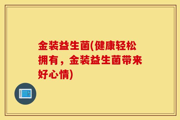 金装益生菌(健康轻松拥有，金装益生菌带来好心情)