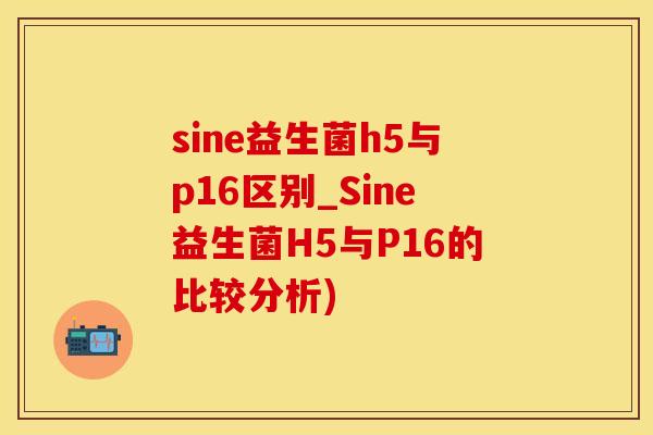 sine益生菌h5与p16区别_Sine益生菌H5与P16的比较分析) sine益生菌h5与p16区别_Sine益生菌H5与P16的比较分析)