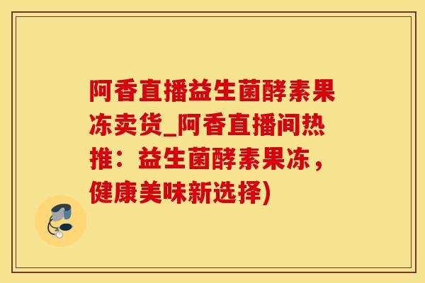 阿香直播益生菌酵素果冻卖货_阿香直播间热推:益生菌酵素果冻,健康美味新选择) 阿香直播益生菌酵素果冻卖货_阿香直播间热推:益生菌酵素果冻,健康美味新选择)