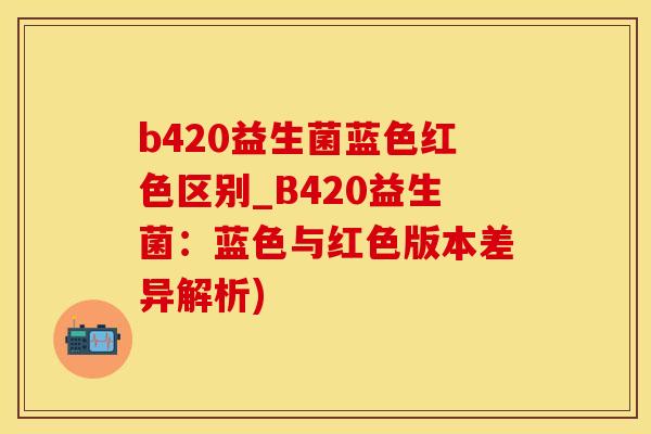 b420益生菌蓝色红色区别_B420益生菌:蓝色与红色版本差异解析) b420益生菌蓝色红色区别_B420益生菌:蓝色与红色版本差异解析)