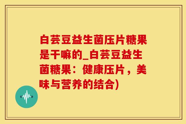 白芸豆益生菌压片糖果是干嘛的_白芸豆益生菌糖果：健康压片，美味与营养的结合)