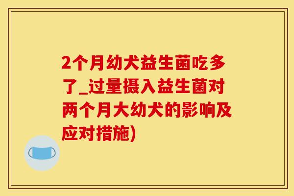2个月幼犬益生菌吃多了_过量摄入益生菌对两个月大幼犬的影响及应对措施)