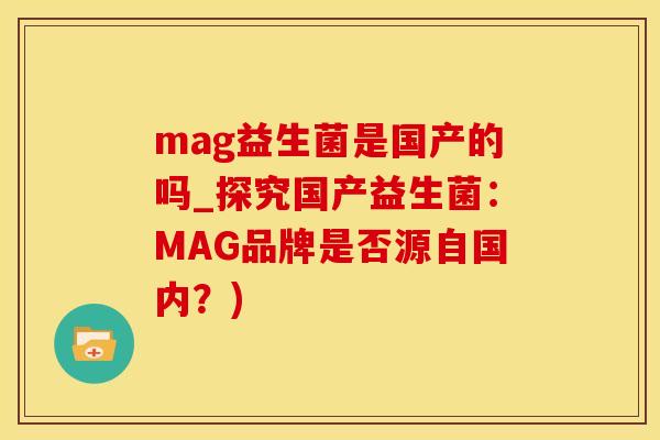 mag益生菌是国产的吗_探究国产益生菌:MAG品牌是否源自国内?) mag益生菌是国产的吗_探究国产益生菌:MAG品牌是否源自国内?)