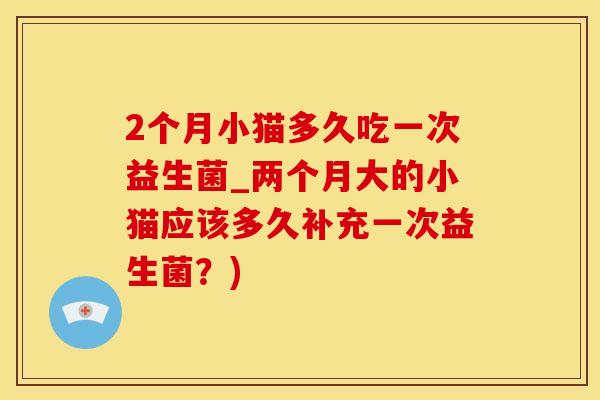 2个月小猫多久吃一次益生菌_两个月大的小猫应该多久补充一次益生菌？)