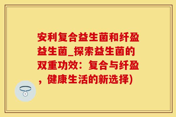 安利复合益生菌和纤盈益生菌_探索益生菌的双重功效：复合与纤盈，健康生活的新选择)