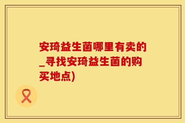安琦益生菌哪里有卖的_寻找安琦益生菌的购买地点)