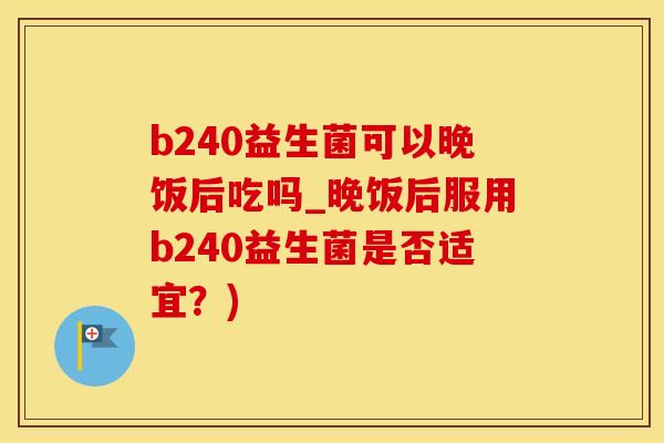 b240益生菌可以晚饭后吃吗_晚饭后服用b240益生菌是否适宜？)