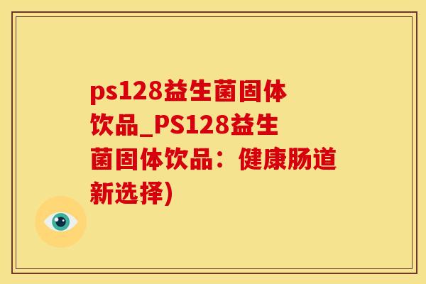 ps128益生菌固体饮品_PS128益生菌固体饮品：健康肠道新选择)