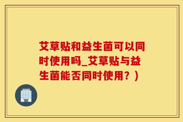 艾草贴和益生菌可以同时使用吗_艾草贴与益生菌能否同时使用?) 艾草贴和益生菌可以同时使用吗_艾草贴与益生菌能否同时使用?)
