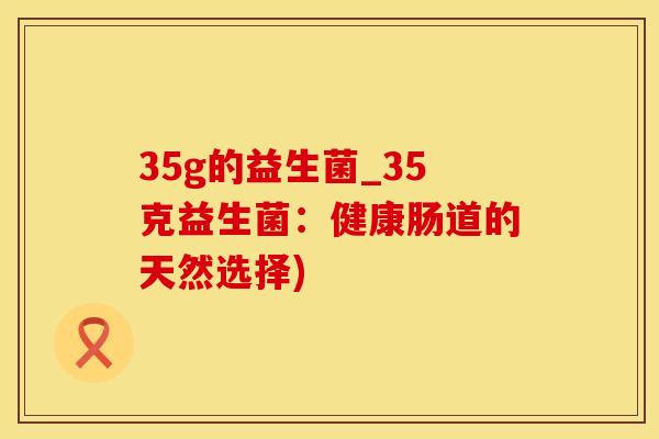35g的益生菌_35克益生菌:健康肠道的天然选择) 35g的益生菌_35克益生菌:健康肠道的天然选择)