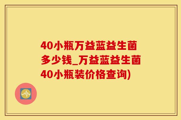40小瓶万益蓝益生菌多少钱_万益蓝益生菌40小瓶装价格查询) 40小瓶万益蓝益生菌多少钱_万益蓝益生菌40小瓶装价格查询)