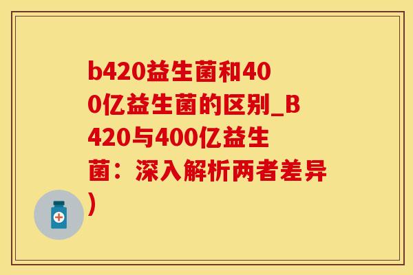 b420益生菌和400亿益生菌的区别_B420与400亿益生菌:深入解析两者差异) b420益生菌和400亿益生菌的区别_B420与400亿益生菌:深入解析两者差异)
