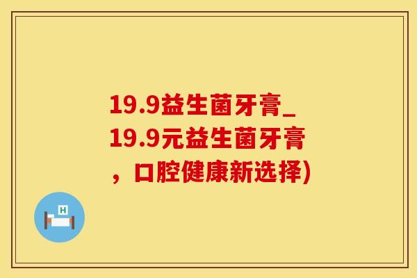 19.9益生菌牙膏_19.9元益生菌牙膏,口腔健康新选择) 19.9益生菌牙膏_19.9元益生菌牙膏,口腔健康新选择)