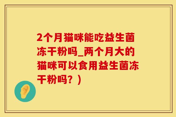 2个月猫咪能吃益生菌冻干粉吗_两个月大的猫咪可以食用益生菌冻干粉吗?) 2个月猫咪能吃益生菌冻干粉吗_两个月大的猫咪可以食用益生菌冻干粉吗?)