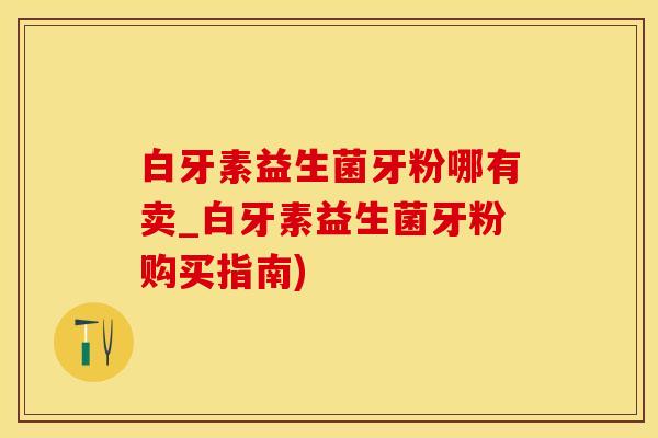 白牙素益生菌牙粉哪有卖_白牙素益生菌牙粉购买指南)