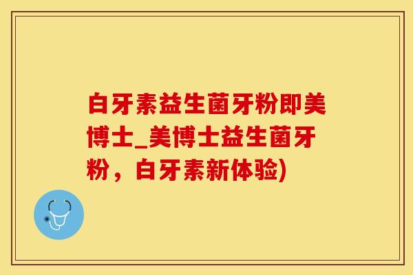 白牙素益生菌牙粉即美博士_美博士益生菌牙粉，白牙素新体验)