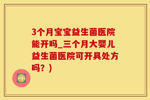 3个月宝宝益生菌医院能开吗_三个月大婴儿益生菌医院可开具处方吗？)