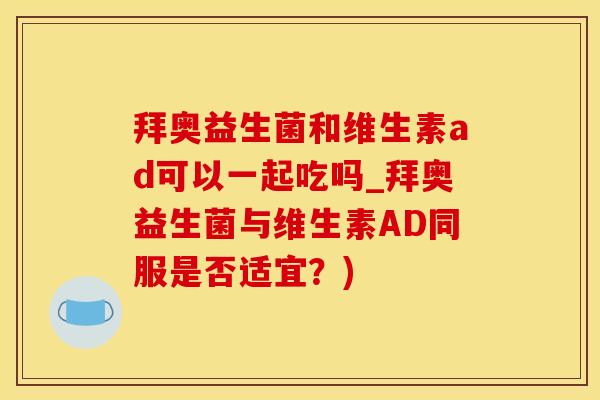 拜奥益生菌和维生素ad可以一起吃吗_拜奥益生菌与维生素AD同服是否适宜？)