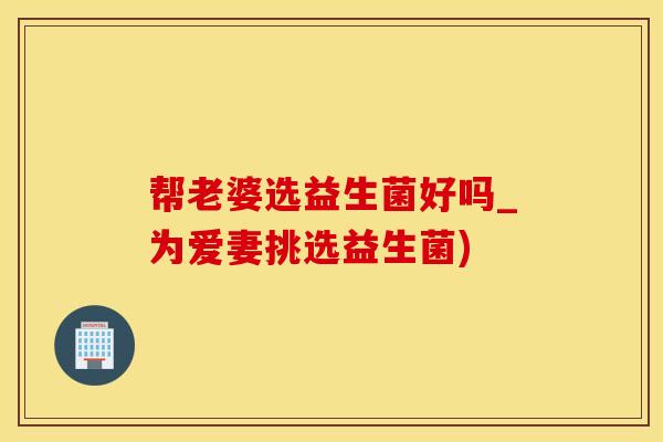 帮老婆选益生菌好吗_为爱妻挑选益生菌)