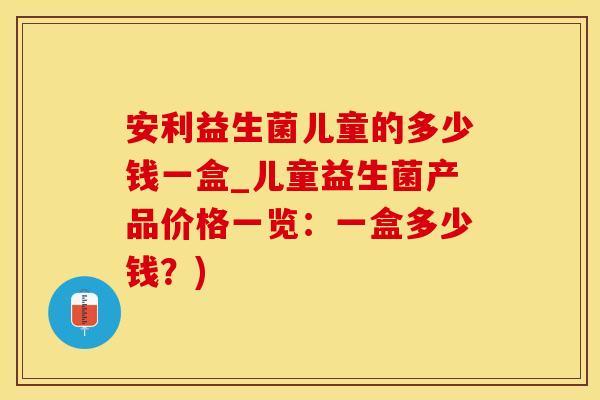 安利益生菌儿童的多少钱一盒_儿童益生菌产品价格一览：一盒多少钱？)