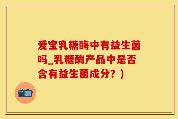 爱宝乳糖酶中有益生菌吗_乳糖酶产品中是否含有益生菌成分？)