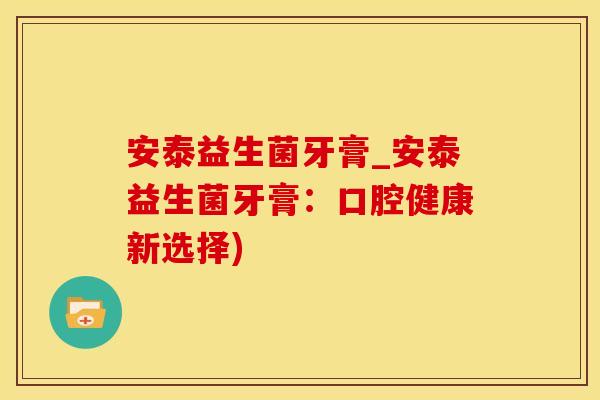 安泰益生菌牙膏_安泰益生菌牙膏：口腔健康新选择)