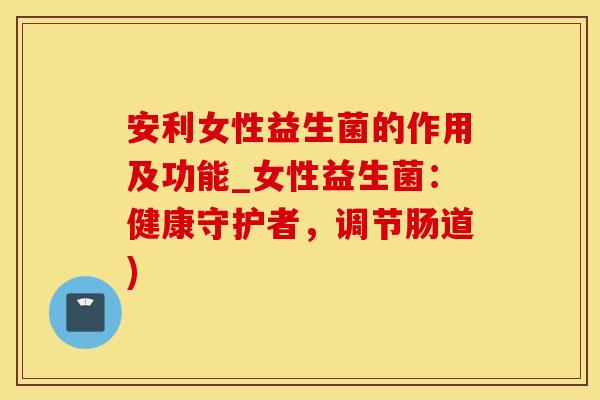 安利女性益生菌的作用及功能_女性益生菌：健康守护者，调节肠道)
