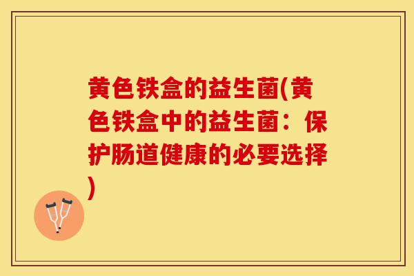黄色铁盒的益生菌(黄色铁盒中的益生菌：保护肠道健康的必要选择)