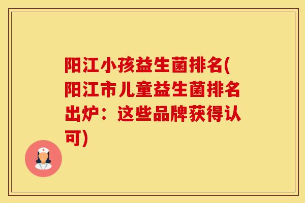 阳江小孩益生菌排名(阳江市儿童益生菌排名出炉：这些品牌获得认可)