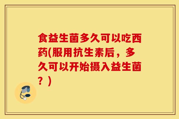 食益生菌多久可以吃西药(服用抗生素后，多久可以开始摄入益生菌？)