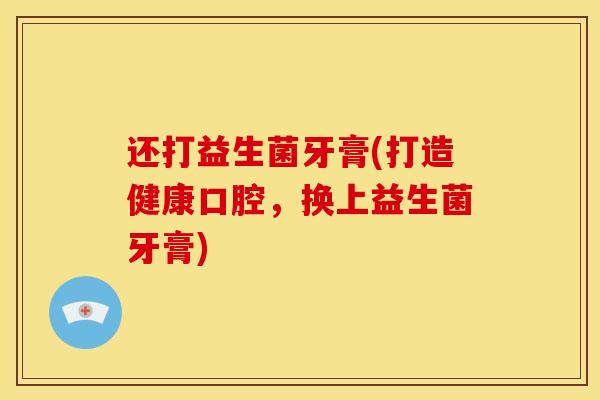 还打益生菌牙膏(打造健康口腔，换上益生菌牙膏)