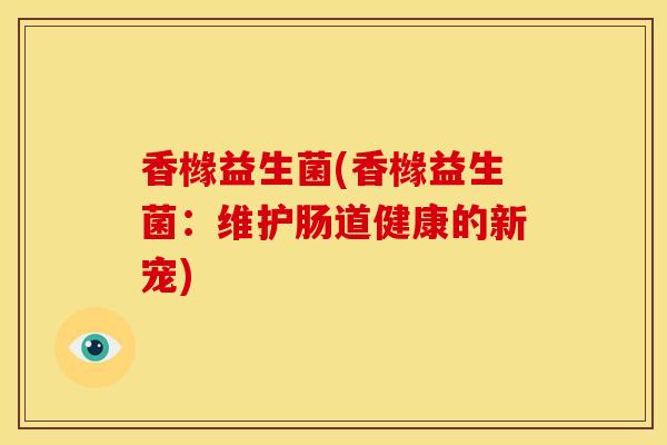 香橼益生菌(香橼益生菌：维护肠道健康的新宠)