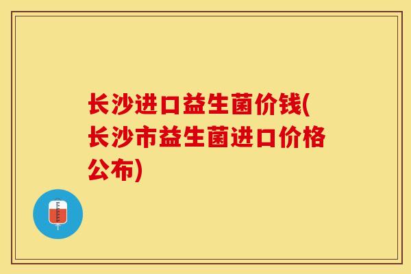 长沙进口益生菌价钱(长沙市益生菌进口价格公布)