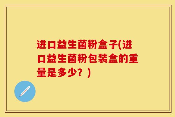 进口益生菌粉盒子(进口益生菌粉包装盒的重量是多少？)