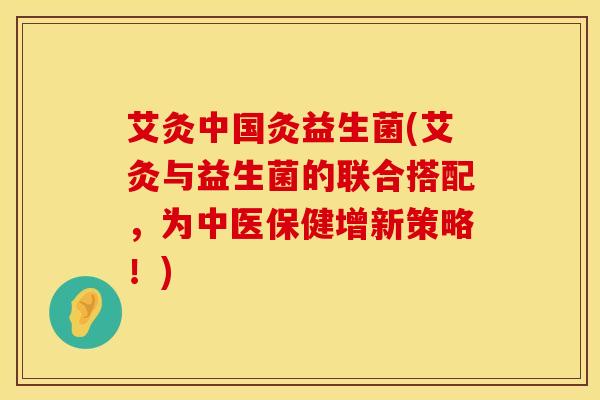 艾灸中国灸益生菌(艾灸与益生菌的联合搭配，为中医保健增新策略！)