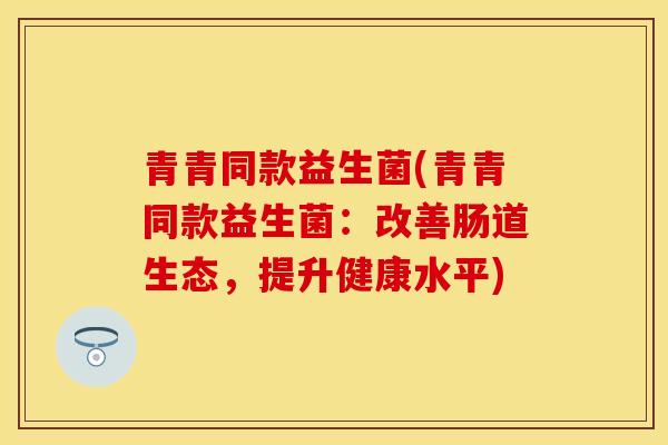 青青同款益生菌(青青同款益生菌：改善肠道生态，提升健康水平)