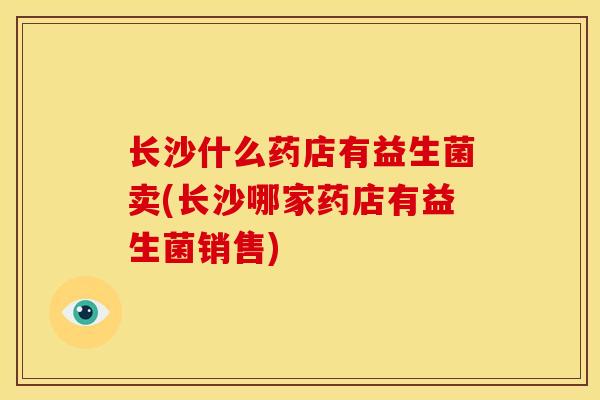 长沙什么药店有益生菌卖(长沙哪家药店有益生菌销售)