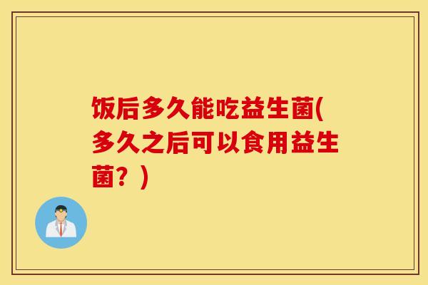 饭后多久能吃益生菌(多久之后可以食用益生菌?) 饭后多久能吃益生菌(多久之后可以食用益生菌?)