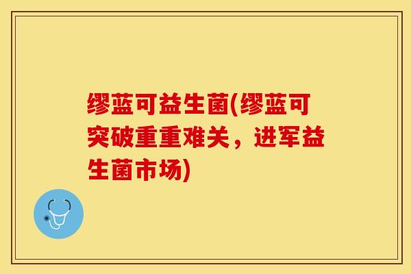 缪蓝可益生菌(缪蓝可突破重重难关,进军益生菌市场) 缪蓝可益生菌(缪蓝可突破重重难关,进军益生菌市场)
