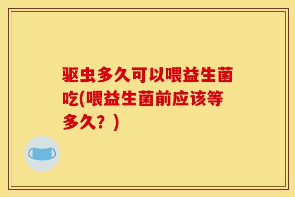 驱虫多久可以喂益生菌吃(喂益生菌前应该等多久？)