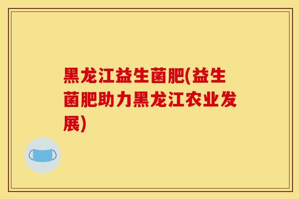 黑龙江益生菌肥(益生菌肥助力黑龙江农业发展)